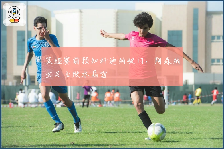 莱娅赛前预知科迪纳破门,阿森纳女足击败水晶宫