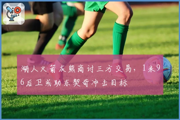 湖人火箭灰熊商讨三方交易，1米96后卫或助东契奇冲击目标